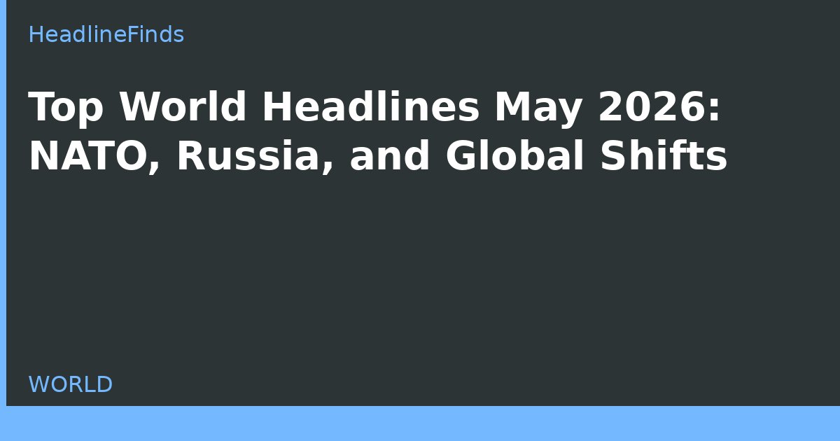 Top World Headlines May 2026: NATO, Russia, and Global Shifts