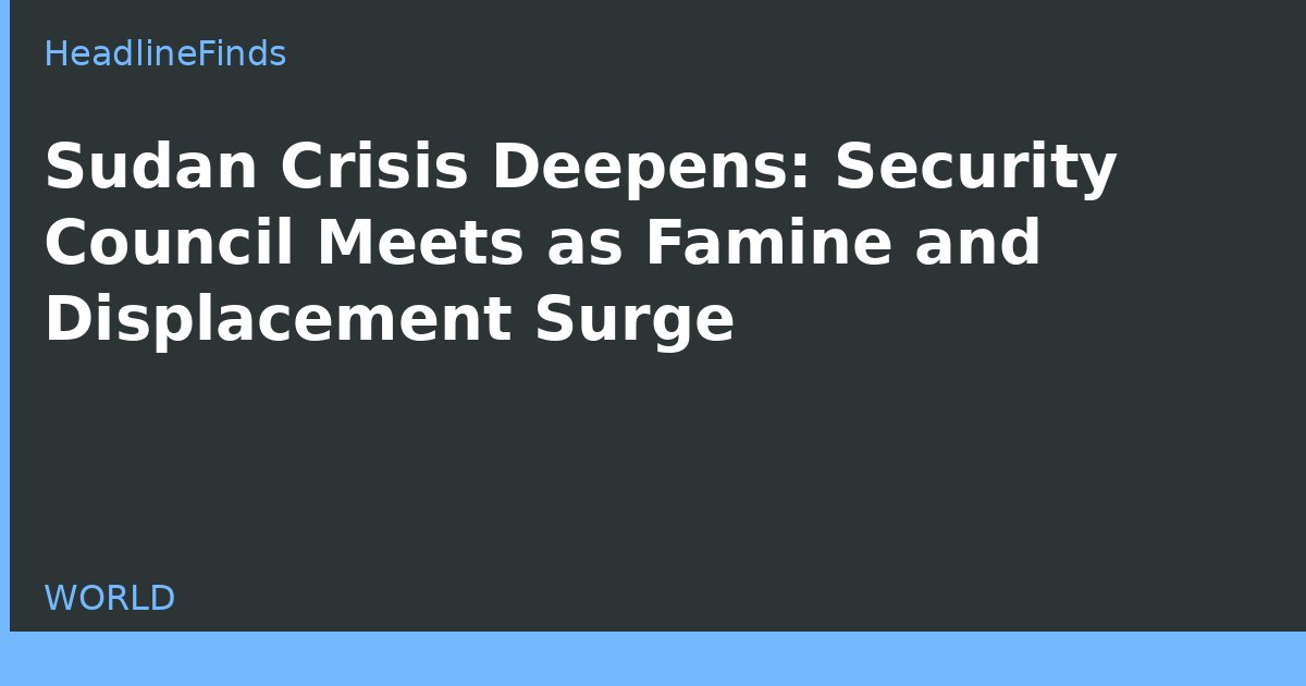 Sudan Crisis Deepens: Security Council Meets as Famine and Displacement Surge