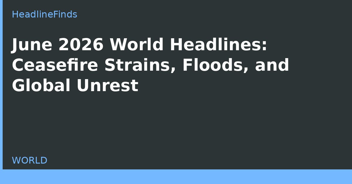 June 2026 World Headlines: Ceasefire Strains, Floods, and Global Unrest